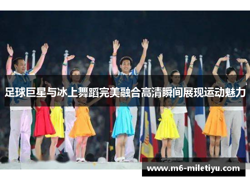 足球巨星与冰上舞蹈完美融合高清瞬间展现运动魅力