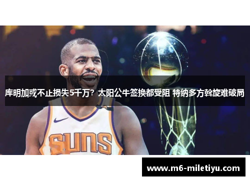 库明加或不止损失5千万？太阳公牛签换都受阻 特纳多方斡旋难破局