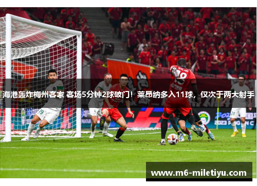 海港轰炸梅州客家 客场5分钟2球破门！莱昂纳多入11球，仅次于两大射手